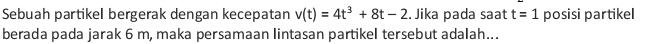 Sebuah partikel bergerak dengan kecepatan v(t)=4t^3+8t-2. Jika pada saat t=1 posisi partikel 
berada pada jarak 6 m, maka persamaan lintasan partikel tersebut adalah...