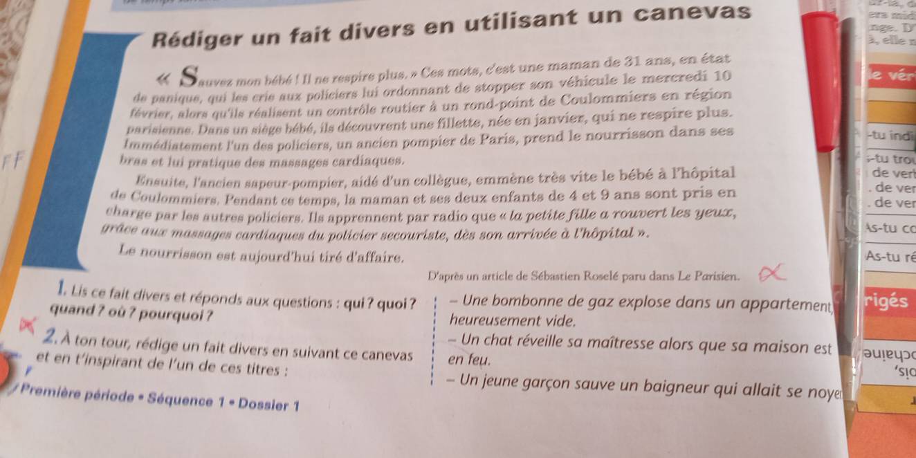 Rédiger un fait divers en utilisant un canevas
15
à, elle n
S Dauves mon bébé ! Il ne respire plus. » Ces mots, c'est une maman de 31 ans, en état
de panique, qui les crie aux policiers lui ordonnant de stopper son véhicule le mercredi 10
février, alors qu'ils réalisent un contrôle routier à un rond-point de Coulommiers en région
parisienne. Dans un siège bébé, ils découvrent une fillette, née en janvier, qui ne respire plus.
Immédiatement l'un des policiers, un ancien pompier de Paris, prend le nourrisson dans ses
-tu indi
bras et lui pratique des massages cardiaques.
tu tro
Ensuite, l'ancien sapeur-pompier, aidé d'un collègue, emmène très vite le bébé à l'hôpital
de ver
. de ver
de Coulommiers, Pendant ce temps, la maman et ses deux enfants de 4 et 9 ans sont pris en . de ver
charge par les autres policiers. Ils apprennent par radio que « la petite fille a rouvert les yeux,
grâce aux massages cardiaques du policier secouriste, dès son arrivée à l'hôpital ».
As-tu co
Le nourrisson est aujourd'hui tiré d'affaire. As-tu ré
D'après un article de Sébastien Roselé paru dans Le Parisien.
1Lis ce fait divers et réponds aux questions : qui? quoi ? - Une bombonne de gaz explose dans un appartement rigés
quand ? où ? pourquoi ? heureusement vide.
Un chat réveille sa maîtresse alors que sa maison est əuleys
2. À ton tour, rédige un fait divers en suivant ce canevas en feu.
et en t’inspirant de l’un de ces titres : - Un jeune garçon sauve un baigneur qui allait se noye
* Première période * Séquence 1· L ossier 1