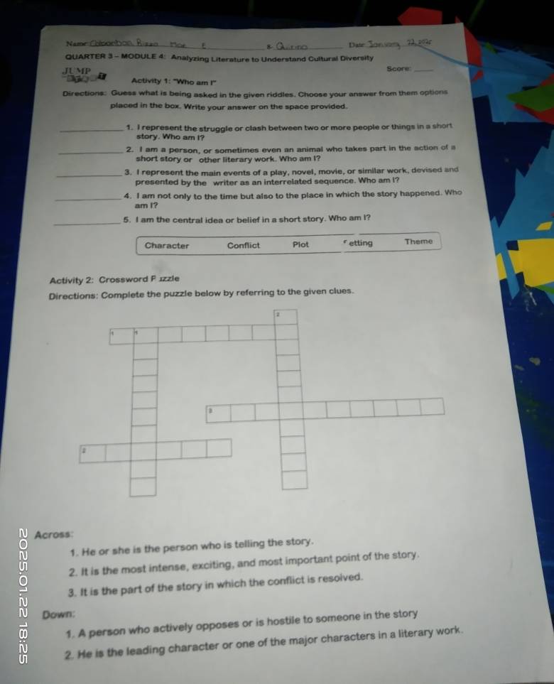 Name ___Date
8
QUARTER 3 - MODULE 4: Analyzing Literature to Understand Cultural Diversity
JUMP Score:_
Activity 1: "Who am I!'
Directions: Guess what is being asked in the given riddles. Choose your answer from them options
placed in the box. Write your answer on the space provided.
_1. I represent the struggle or clash between two or more people or things in a short
story. Who am I?
_2. I am a person, or sometimes even an animal who takes part in the action of a
short story or other literary work. Who am I?
_3. I represent the main events of a play, novel, movie, or similar work, devised and
presented by the writer as an interrelated sequence. Who am I?
_4. I am not only to the time but also to the place in which the story happened. Who
am I?
_
5. I am the central idea or belief in a short story. Who am I?
Character Conflict Plot etting Theme
Activity 2: Crossword P ızzle
Directions: Complete the puzzle below by referring to the given clues.
N Across:
1. He or she is the person who is telling the story.
2. It is the most intense, exciting, and most important point of the story.
3. It is the part of the story in which the conflict is resolved.
N Down:
1. A person who actively opposes or is hostile to someone in the story
2. He is the leading character or one of the major characters in a literary work.