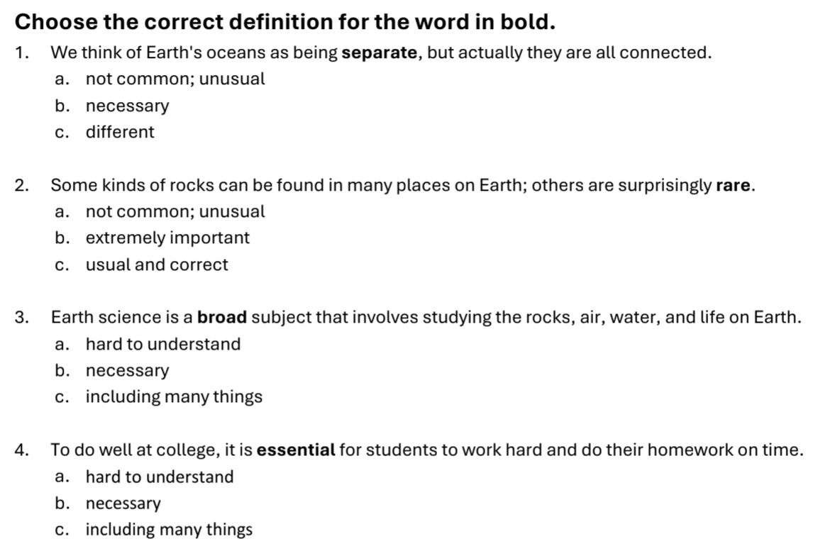 Choose the correct definition for the word in bold.
1. We think of Earth's oceans as being separate, but actually they are all connected.
a. not common; unusual
b. necessary
c. different
2. Some kinds of rocks can be found in many places on Earth; others are surprisingly rare.
a. not common; unusual
b. extremely important
c. usual and correct
3. Earth science is a broad subject that involves studying the rocks, air, water, and life on Earth.
a. hard to understand
b. necessary
c. including many things
4. To do well at college, it is essential for students to work hard and do their homework on time.
a. hard to understand
b. necessary
c. including many things