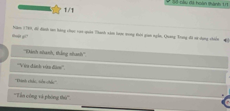 Số cầu đã hoàn thành 1/1
1/1
Năm 1789, để đánh tan hàng chục vạn quân Thanh xâm lược trong thời gian ngắn, Quang Trung đã sử dụng chiến
thuật gi?
*'Đánh nhanh, thắng nhanh''.
*'Vừa đánh vừa đàm''.
''Dánh chắc, tiến chắc''.
'Tần công và phòng thủ”'.