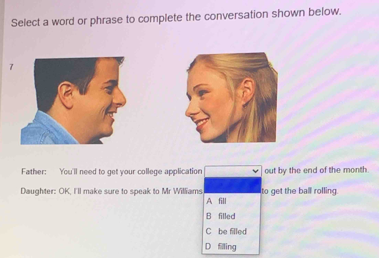 Select a word or phrase to complete the conversation shown below.
7
Father: You'll need to get your college application out by the end of the month.
Daughter: OK, I'll make sure to speak to Mr Williams to get the ball rolling.
A fill
B filled
C be filled
D filling