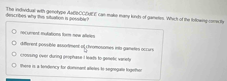 The individual with genotype AaBbCCDdEE can make many kinds of gametes. Which of the following correctly
describes why this situation is possible?
recurrent mutations form new alleles
different possible assortment of chromosomes into gametes occurs
crossing over during prophase I leads to genetic variety
there is a tendency for dominant alleles to segregate together