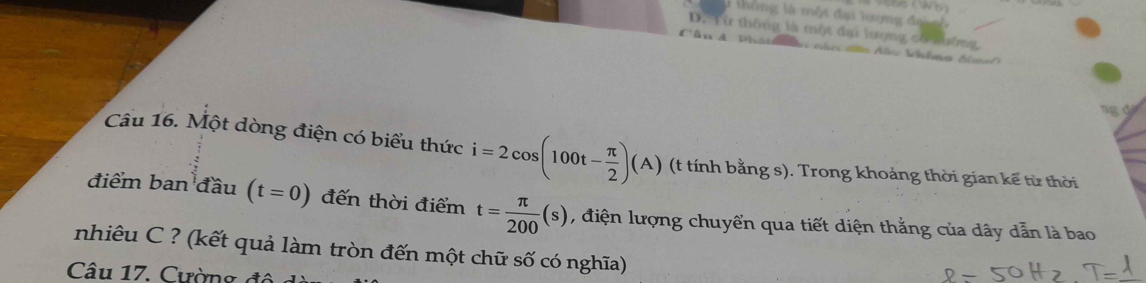 thông là một đại lượng đạisố
D. Từ thông là một đại lượng có lường
T ân A P h lv théma Ae
ngd
Câu 16. Một dòng điện có biểu thức i=2cos (100t- π /2 )(A) (t tính bằng s). Trong khoảng thời gian kế từ thời
điểm ban đầu (t=0) đến thời điểm t= π /200 (s) , điện lượng chuyển qua tiết diện thẳng của dây dẫn là bao
nhiêu C ? (kết quả làm tròn đến một chữ số có nghĩa)
Câu 17. Cường độ