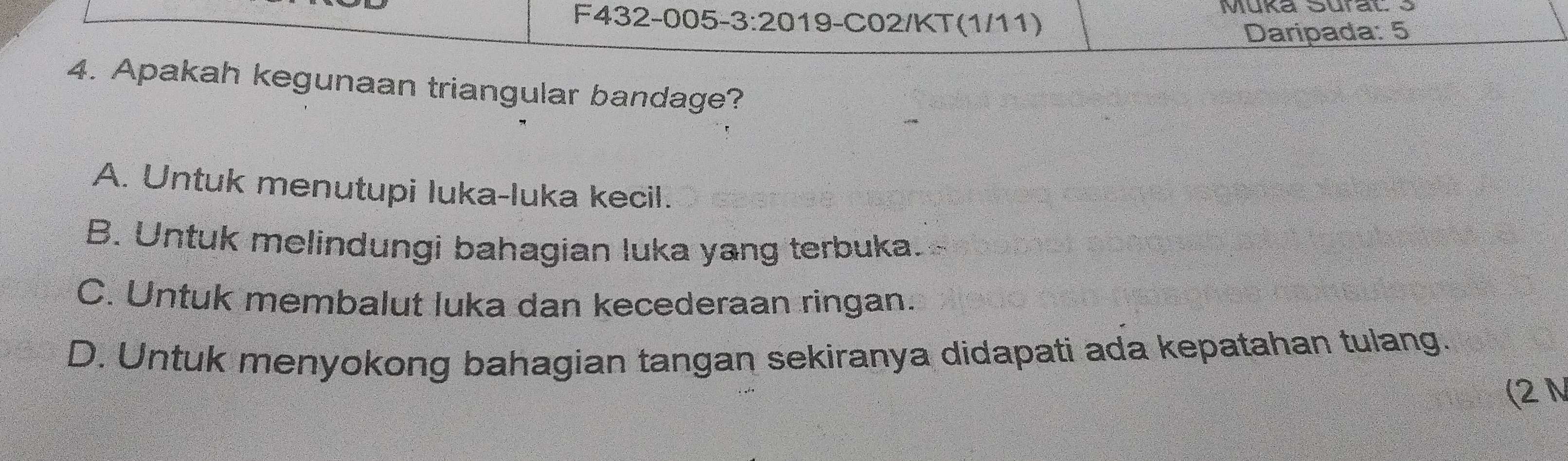 Müka Sural 3
F432-005-3:20 2019-C02/KT (1/11)
Daripada: 5
4. Apakah kegunaan triangular bandage?
A. Untuk menutupi luka-luka kecil.
B. Untuk melindungi bahagian luka yang terbuka.
C. Untuk membalut luka dan kecederaan ringan.
D. Untuk menyokong bahagian tangan sekiranya didapati ada kepatahan tulang.
(2 N