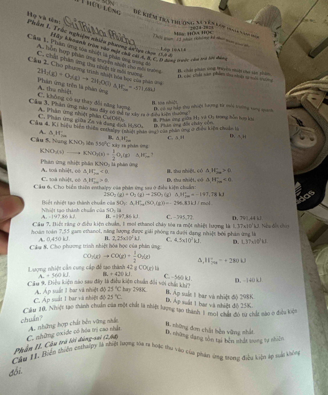 SON
T hữu lũng Để Kiêm tra thường xu yện lớp 1am năm họ
2024-2025
Môn: HÓA Học
Họ và tên: Phần I. Trắc nghiệm nhiều phương án lựa chọn
Thời gian : 15 phú (không kê thời gan gio đt 
Hãy khoanh tròn vào một chữ cái A, B, C ng trước cầu trả lời đùng
Lớp 10A14
Câu 1. Phản ứng tóa nhiệt là phản ứng trong đó
(5,0d
A. hỗn hợp phản ứng truyền nhiệt cho môi trường B chất phản ứng truyền nhiệt cho sản phẩm
C. chất phản ứng thu nhiệt tử môi trường
Câu 2. Cho phương trình nhiệt hóa học của phản ứng:
D. các chất sản phẩm thu nhiệt từ môi trường
2H_2(g)+O_2(g)to 2H_2O(l) Phản ứng trên là phản ứng △ _1H_(298)°=-571.6 8kJ
A. thu nhiệt.
B. tóa nhiệt.
C. không có sự thay đổi năng lượng. D. có sự hấp thụ nhiệt lượng từ môi trường xung quanh
Câu 3. Phản ứng nào sau đây có thể tự xảy ra ở điều kiện thường? H_2 và O_2 trong hỗn hợp khí
A. Phản ứng nhiệt phân C Cu(OH)_2. B. Phản ứng giữa
C. Phản ứng giữa Zn và dung dịch H_2SO_4. D. Phản ứng đốt cháy cồn.
Câu 4. Kí hiệu biến thiên enthalpy (n n ứng) của phản ứng ở điều kiện chuẩn là
A. △ _rH_(2ys)^u △ _rH_(2yg)°
D.
B. C. △ H △ ,H
Câu 5. Nung KNO_3 lên 550°C x tảy ra phản ứng:
KNO_3(s) 3 KNO_2(s)+ 1/2 O_2(g)△ ,H_(2va)° 2
Phàn ứng nhiệt phân KNO_3 là phản ứng
A. toả nhiệt, có △ _rH_(298)°<0. B. thu nhiệt, có △ _rH_(298)^u>0.
C. toả nhiệt, có △ _rH_(298)^o>0. D. thu nhiệt, có △ _rH_29x<0.
Câu 6. Cho biến thiên enthalpy của phản ứng sau ở điều kiện chuẩn:
2SO_2(g)+O_2(g)to 2SO_3 (g) △ _rH_(298)°=-197,78kJ
Jc
Biết nhiệt tạo thành chuẩn của SO_2:△ _rH_(208)°(SO_2(g))=-296,83kJ/mol.
Nhiệt tao thành chuân của SO_3 là
A. -197,86 kJ. B. +197,86 kJ. C. -395,72. D. 791.44 kJ
Câu 7. Biết rằng ở điều kiện chuẩn, 1 mol ethanol cháy tỏa ra một nhiệt lượng là 1.37* 10^3kJ. Nếu đốt chúy
hoàn toàn 7,55 gam ethanol, năng lượng được giải phóng ra dưới dạng nhiệt bởi phản ứng là
A. 0,450 kJ. B. 2,25* 10^2kJ. C. 4,5* 10^2kJ.
D. 1.37* 10^3kJ.
Câu 8. Cho phương trình nhiệt hóa học của phản ứng:
CO_2(g)to CO(g)+ 1/2 O_2(g)
△ H_(298)^o=+280kJ
Lượng nhiệt cần cung cấp để tạo thành 42 g CO(g) là
A. +560k J B. + 420 kJ
C. ~560 kJ.
Câu 9. Điều kiện nảo sau đây là điều kiện chuẩn đối với chất khí? D. -140 kJ
A. Áp suất 1 bar và nhiệt độ 25°C hay 298K. B. Áp suất 1 bar và nhiệt độ 298K
C. Áp suất 1 bar và nhiệt độ 25°C.
D. Áp suất 1 bar và nhiệt độ 25K.
Câu 10. Nhiệt tạo thành chuẩn của một chất là nhiệt lượng tạo thành 1 mol chất đó từ chất nào ở điều kiện
chuẩn?
A. những hợp chất bền vững nhất,
C. những oxide có hóa trị cao nhất.
B. những đơn chất bền vững nhất.
Phần II. Câu trã lời dúng-sai (2,0d)
D. những dạng tồn tại bền nhất trong tự nhiên
Câu 11. Biển thiên enthalpy là nhiệt lượng tóa ra hoặc thu vào của phản ứng trong điều kiện áp suất không
đổi.
