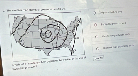 2he weather map shows air pressures in millibars.
Bright sun with no wind
Partly cloudy with no wind
Mostly sunny with light winds
Overcast skies with strong winds
Which set of conditions best desc Clear All
lowest air pressure?