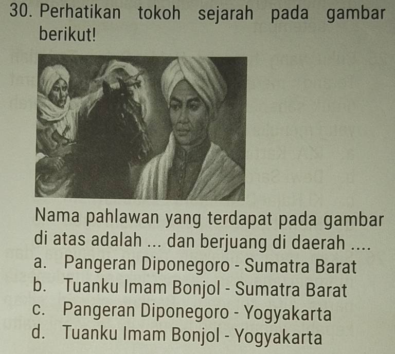 Perhatikan tokoh sejarah pada gambar
berikut!
Nama pahlawan yang terdapat pada gambar
di atas adalah ... dan berjuang di daerah ....
a. Pangeran Diponegoro - Sumatra Barat
b. Tuanku Imam Bonjol - Sumatra Barat
c. Pangeran Diponegoro - Yogyakarta
d. Tuanku Imam Bonjol - Yogyakarta