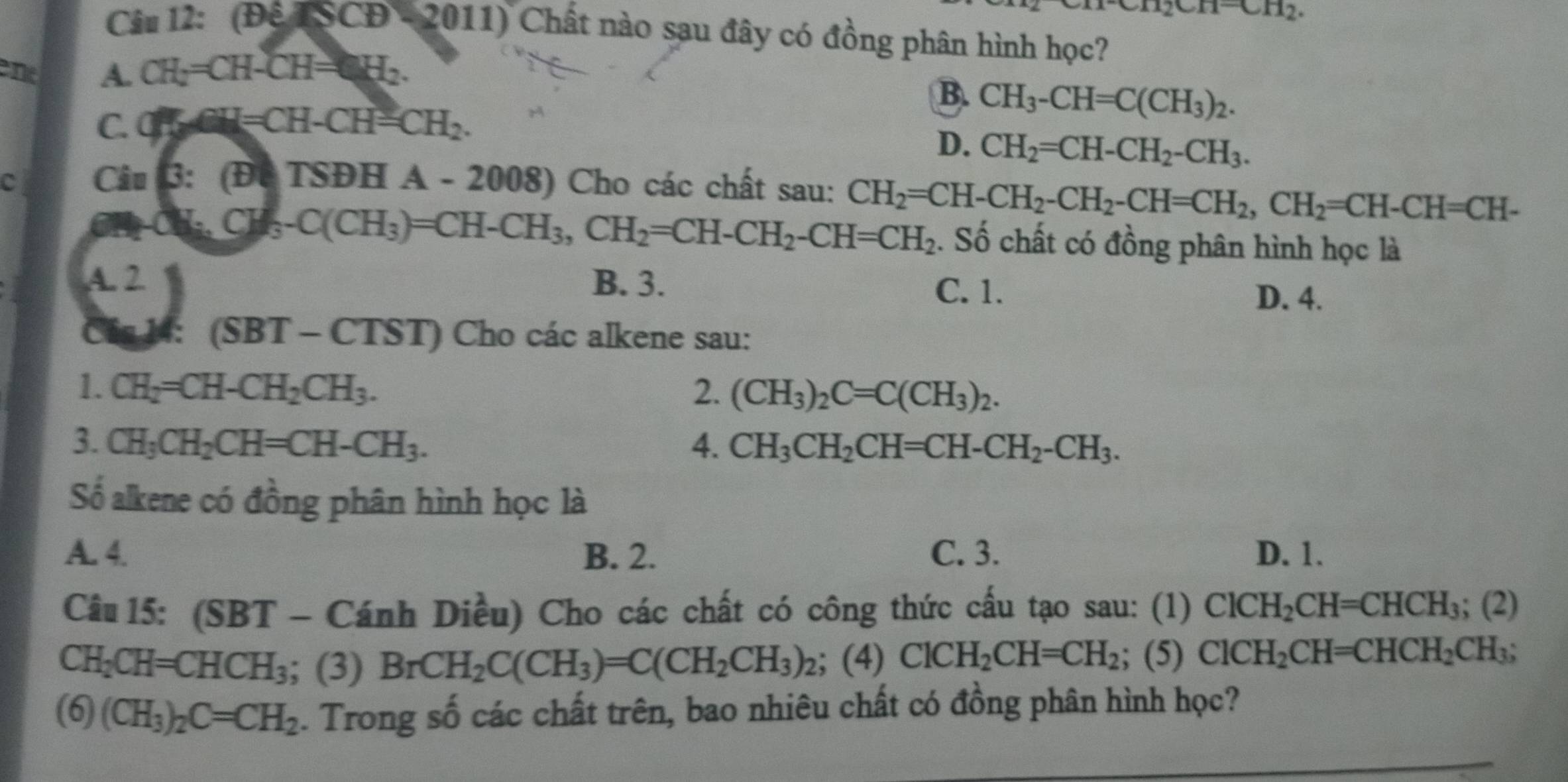 112.
Câu 12: (DeTSCD-2011) Chất nào sau đây có đồng phân hình học?
ene A. CH_2=CH-CH=CH_2.
B. CH_3-CH=C(CH_3)_2.
C. CH=CH-CH=CH_2.
D. CH_2=CH-CH_2-CH_3.
C Câu 3:(b|T)THA-2 008) Cho các chất sau: CH_2=CH-CH_2-CH_2-CH=CH_2,CH_2=CH-CH=CH-
CH_3CH_3-C(CH_3)=CH-CH_3,CH_2=CH-CH_2-CH=CH_2. Số chất có đồng phân hình học là
A. 2 B. 3.
C. 1.
D. 4.
Cás 14: ( SBT-CTST) Cho các alkene sau:
1. CH_2=CH-CH_2CH_3. 2. (CH_3)_2C=C(CH_3)_2.
3. CH_3CH_2CH=CH-CH_3. 4. CH_3CH_2CH=CH-CH_2-CH_3.
Số alkene có đồng phân hình học là
A. 4. B. 2. C. 3. D. 1.
Câu 15: (SBT - Cánh Diều) Cho các chất có công thức cấu tạo sau: (1) ClCH_2CH=CHCH_3;(2)
CH_2CH=CHCH_3; (3) BrCH_2C(CH_3)=C(CH_2CH_3)_2; (4) ClCH_2CH=CH_2; (5) ClCH_2CH=CHCH_2CH_3;
(6) (CH_3)_2C=CH_2. Trong số các chất trên, bao nhiêu chất có đồng phân hình học?