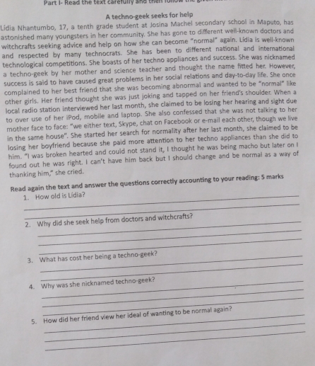 Part i- Read the text carefully and then folo 
A techno-geek seeks for help 
Lídia Nhantumbo, 17, a tenth grade student at Josina Machel secondary school in Maputo, has 
astonished many youngsters in her community. She has gone to different well-known doctors and 
witchcrafts seeking advice and help on how she can become "normal" again. Lídia is well-known 
and respected by many technocrats. She has been to different national and international 
technological competitions. She boasts of her techno appliances and success. She was nicknamed 
a techno-geek by her mother and science teacher and thought the name fitted her. However, 
success is said to have caused great problems in her social relations and day-to-day life. She once 
complained to her best friend that she was becoming abnormal and wanted to be “normal” like 
other girls. Her friend thought she was just joking and tapped on her friend's shoulder. When a 
local radio station interviewed her last month, she claimed to be losing her hearing and sight due 
to over use of her iPod, mobile and laptop. She also confessed that she was not talking to her 
mother face to face: “we either text, Skype, chat on Facebook or e-mail each other, though we live 
in the same house". She started her search for normality after her last month, she claimed to be 
losing her boyfriend because she paid more attention to her techno appliances than she did to 
him. "I was broken hearted and could not stand it, I thought he was being macho but later on I 
found out he was right. I can't have him back but I should change and be normal as a way of 
thanking him," she cried. 
Read again the text and answer the questions correctly accounting to your reading; 5 marks 
_ 
1. How old is Lidia? 
_ 
2. Why did she seek help from doctors and witchcrafts? 
_ 
_ 
3. What has cost her being a techno-geek? 
_ 
4. Why was she nicknamed techno-geek? 
_ 
_ 
5. How did her friend view her ideal of wanting to be normal again? 
_
