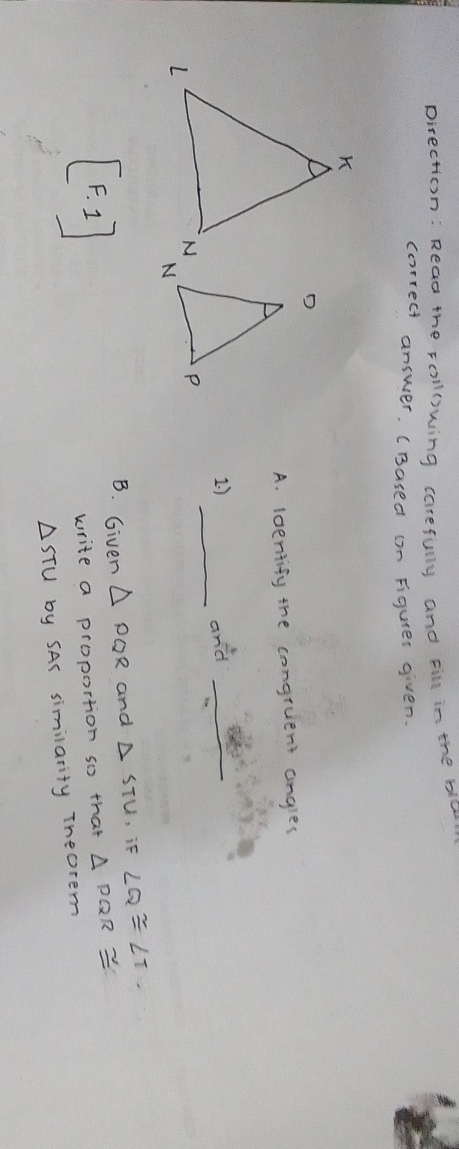 pirection: Read the rollowing carefully and cil in the bla 
correct answer. (Based (n Figurer given. 
A. loentify the congruent angles 
_ 
1. ) and_ 
B. Given △ PQR and △ STU , if ∠ Q≌ ∠ T. 
[F.1] 
write a proportion so that △ PQR≌
△ STU by SAS similarity Theorem