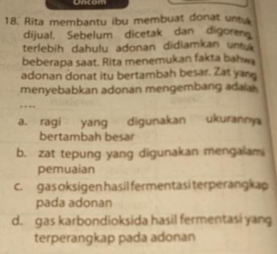 Oncom
18. Rita membantu ibu membuat donat untu
dijual. Sebelum dicetak dan digoren
terlebih dahulu adonan didiamkan untuk 
beberapa saat. Rita menemukan fakta bahwa
adonan donat itu bertambah besar. Zat yang
menyebabkan adonan mengembang adaial
…
a. ragi yang digunakan ukurann
bertambah besar
b. zat tepung yang digunakan mengalam
pemuaian
c. gas oksigen hasil fermentasi terperangkap
pada adonan
d. gas karbondioksida hasil fermentasi yang
terperangkap pada adonan