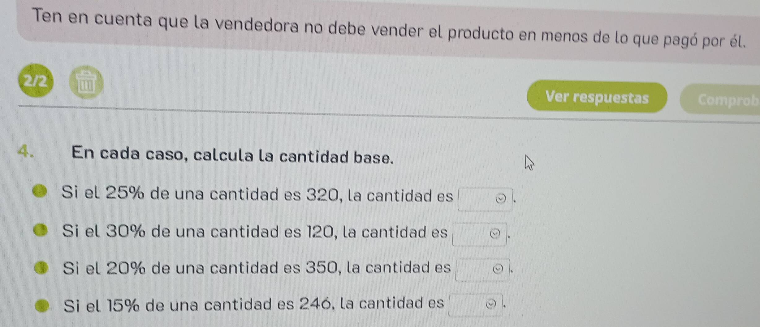 Ten en cuenta que la vendedora no debe vender el producto en menos de lo que pagó por él. 
2/2 
Ver respuestas Comprob 
4. En cada caso, calcula la cantidad base. 
Si el 25% de una cantidad es 320, la cantidad es □ odot 
Si el 30% de una cantidad es 120, la cantidad es odot. 
Si el 20% de una cantidad es 350, la cantidad es odot. 
Si el 15% de una cantidad es 246, la cantidad es □ odot .