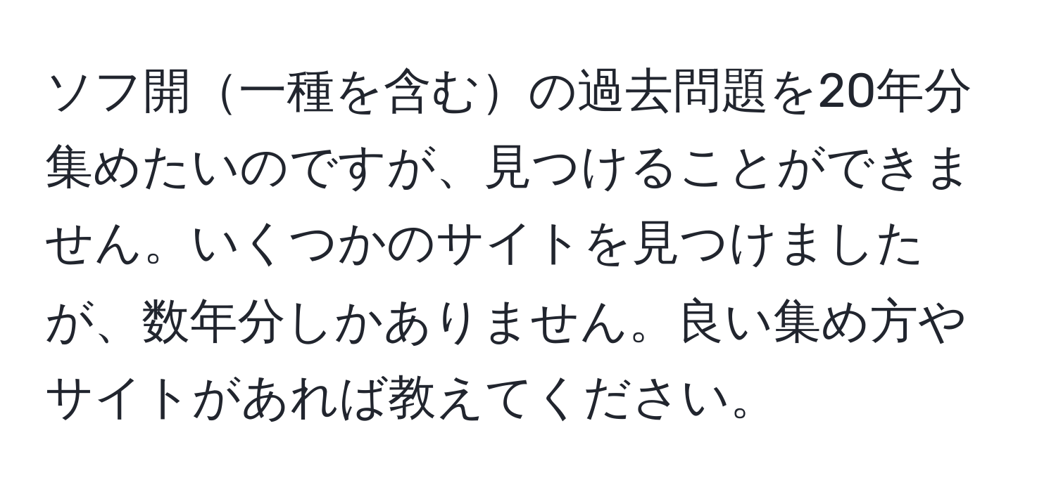 ソフ開一種を含むの過去問題を20年分集めたいのですが、見つけることができません。いくつかのサイトを見つけましたが、数年分しかありません。良い集め方やサイトがあれば教えてください。