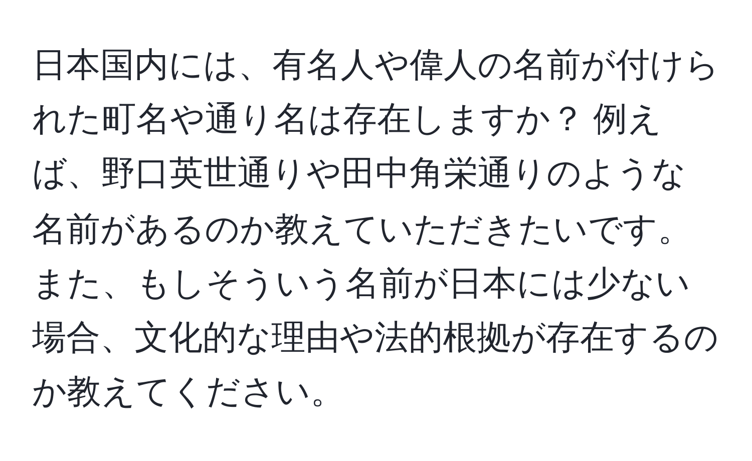 日本国内には、有名人や偉人の名前が付けられた町名や通り名は存在しますか？ 例えば、野口英世通りや田中角栄通りのような名前があるのか教えていただきたいです。また、もしそういう名前が日本には少ない場合、文化的な理由や法的根拠が存在するのか教えてください。