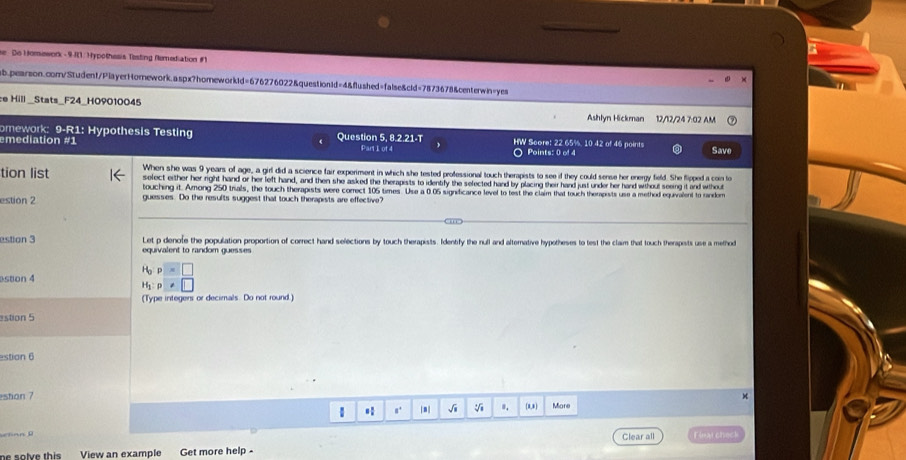 se Do Homework - 9 R1. Hypothesis Testing Remediation #1 
ab.pearson.com/Student/PlayerHornework.aspx?homeworkid=676276022&question1d=4&flushed=false&cld=7873678&centerwin=yes 
ce Hill _Stats_F24_H09010045 Ashlyn Hickman 12/12/24 7:02 AM 
omework: 9-R1: Hypothesis Testing Question 5, 8.2.21-T HW Score: 22 65%, 10 42 of 46 points 
emediation #1 Part1 of 4 Points: 0 of 4 Save 
When she was 9 years of age, a girl did a science fair experiment in which she tested professional touch therapists to see if they could sense her energy field. She flipped a con to 
tion list select either her right hand or her left hand, and then she asked the therapists to identfy the selected hand by placing their hand just under her hard wthout seeing it and whout 
touching it. Among 250 trials, the touch therapists were correct 105 times. Use a 0.05 significance level to test the claim that touch thempists use a method equivalent to random 
estion 2 guesses. Do the results suggest that touch therapists are effective? 
estion 3 equivalent to random guesses Let p denole the population proportion of correct hand selections by touch therapists. Identify the null and alternative hypotheses to test the claim that touch therapists use a method
H_op=□
estion 4
H_1:p□
(Type integers or decimals. Do not round.) 
estion 5 
estion 6 
estion 7 (1,0) More 
1 |8| Ji 。. 
tnn D Clear all Final check 
View an example Get more help -