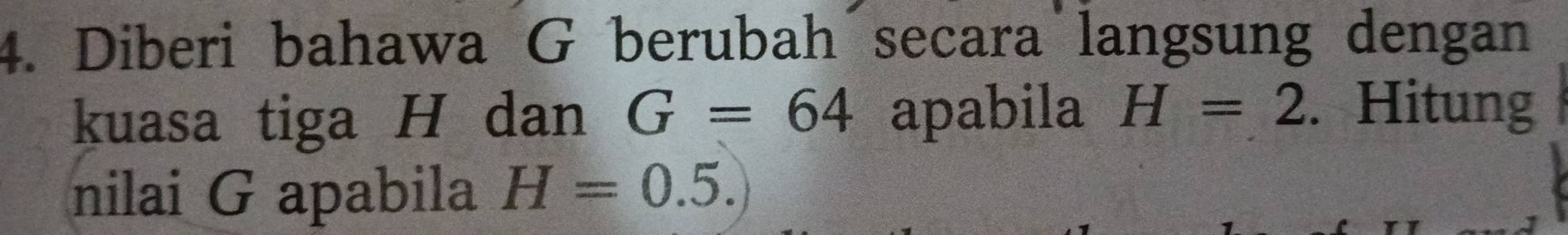 Diberi bahawa G berubah secara langsung dengan 
kuasa tiga H dan G=64 apabila H=2. Hitung 
nilai G apabila H=0.5.