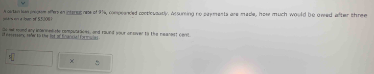 A certain loan program offers an interest rate of 9%, compounded continuously. Assuming no payments are made, how much would be owed after three
years on a loan of $3100
Do not round any intermediate computations, and round your answer to the nearest cent. 
If necessary, refer to the list of financial formulas. 
×