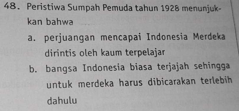 Peristiwa Sumpah Pemuda tahun 1928 menunjuk-
kan bahwa
a. perjuangan mencapai Indonesia Merdeka
dirintis oleh kaum terpelajar
b. bangsa Indonesia biasa terjajah sehingga
untuk merdeka harus dibicarakan terlebih 
dahulu