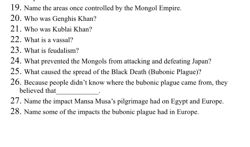 Name the areas once controlled by the Mongol Empire. 
20. Who was Genghis Khan? 
21. Who was Kublai Khan? 
22. What is a vassal? 
23. What is feudalism? 
24. What prevented the Mongols from attacking and defeating Japan? 
25. What caused the spread of the Black Death (Bubonic Plague)? 
26. Because people didn’t know where the bubonic plague came from, they 
believed that 
_`` 
27. Name the impact Mansa Musa’s pilgrimage had on Egypt and Europe. 
28. Name some of the impacts the bubonic plague had in Europe.