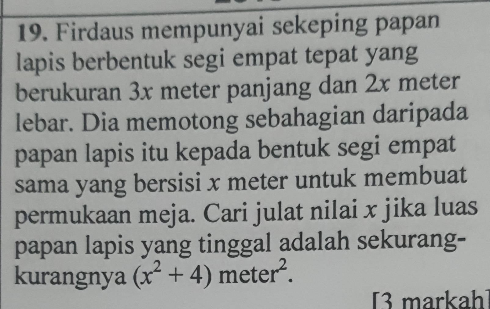 Firdaus mempunyai sekeping papan 
lapis berbentuk segi empat tepat yang 
berukuran 3x meter panjang dan 2x meter
lebar. Dia memotong sebahagian daripada 
papan lapis itu kepada bentuk segi empat 
sama yang bersisi x meter untuk membuat 
permukaan meja. Cari julat nilai x jika luas 
papan lapis yang tinggal adalah sekurang- 
kurangnya (x^2+4) meter^2. 
[3 markah]