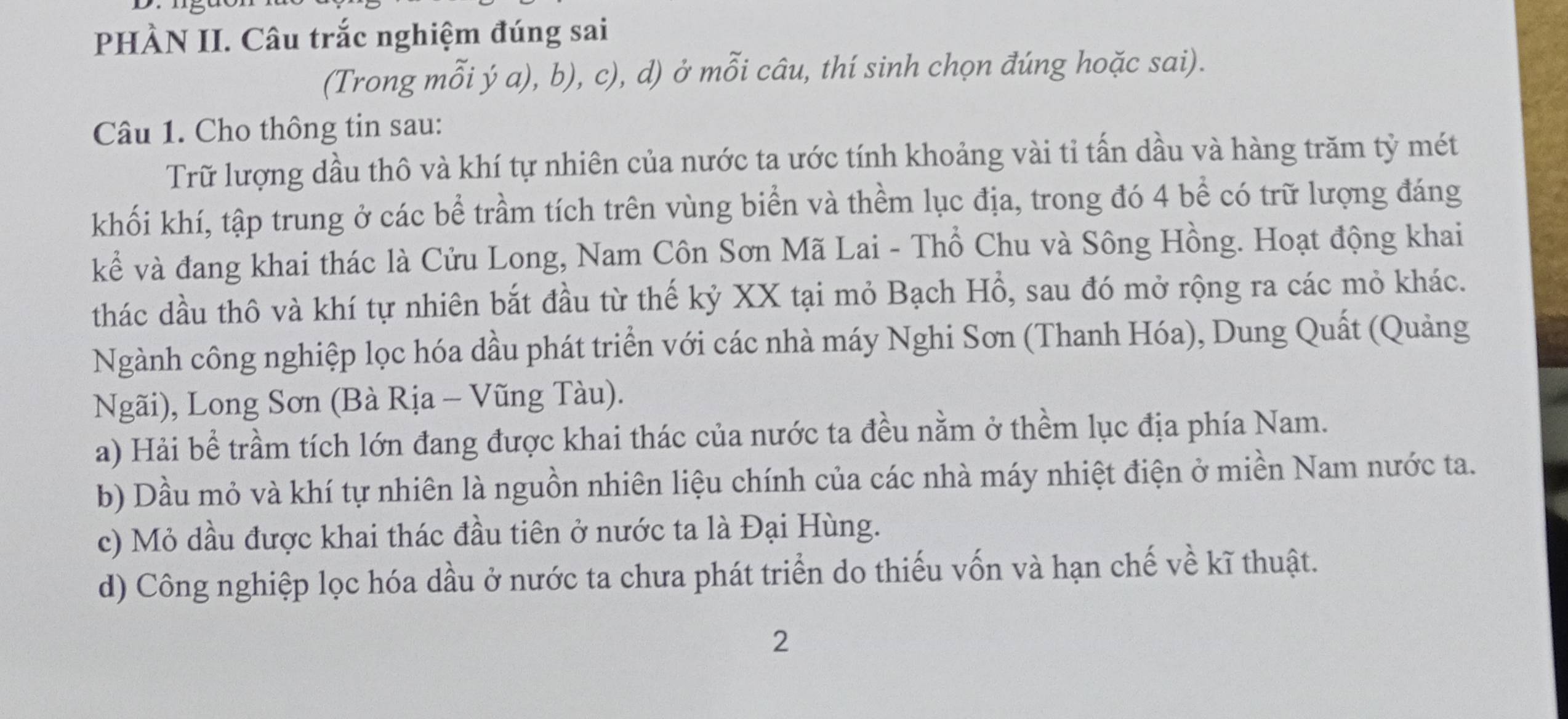 PHÀN II. Câu trắc nghiệm đúng sai
(Trong mỗi ý a), b), c), d) ở mỗi câu, thí sinh chọn đúng hoặc sai).
Câu 1. Cho thông tin sau:
Trữ lượng dầu thô và khí tự nhiên của nước ta ước tính khoảng vài tỉ tấn dầu và hàng trăm tỷ mét
khối khí, tập trung ở các bể trầm tích trên vùng biển và thềm lục địa, trong đó 4 bề có trữ lượng đáng
kể và đang khai thác là Cửu Long, Nam Côn Sơn Mã Lai - Thổ Chu và Sông Hồng. Hoạt động khai
thác dầu thô và khí tự nhiên bắt đầu từ thế kỷ XX tại mỏ Bạch Hồ, sau đó mở rộng ra các mỏ khác.
Ngành công nghiệp lọc hóa dầu phát triển với các nhà máy Nghi Sơn (Thanh Hóa), Dung Quất (Quảng
Ngãi), Long Sơn (Bà Rịa - Vũng Tàu).
a) Hải bể trầm tích lớn đang được khai thác của nước ta đều nằm ở thềm lục địa phía Nam.
b) Dầu mỏ và khí tự nhiên là nguồn nhiên liệu chính của các nhà máy nhiệt điện ở miền Nam nước ta.
c) Mỏ dầu được khai thác đầu tiên ở nước ta là Đại Hùng.
d) Công nghiệp lọc hóa dầu ở nước ta chưa phát triển do thiếu vốn và hạn chế về kĩ thuật.
2