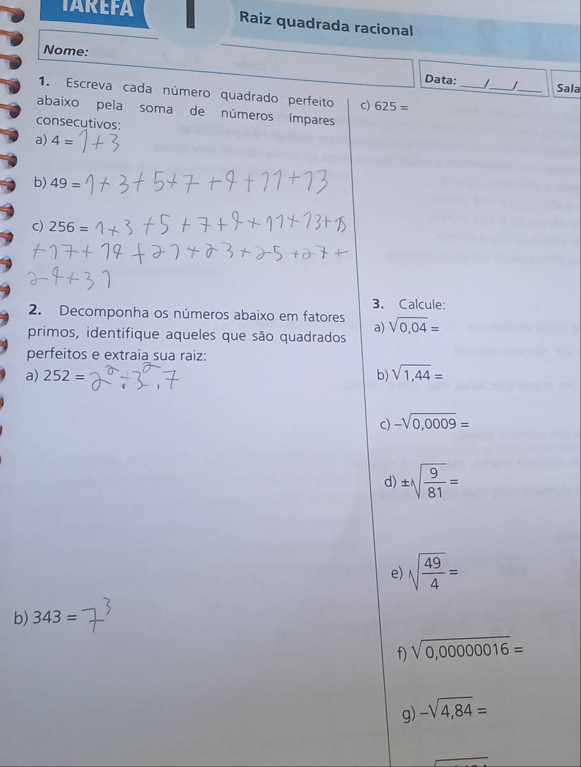 TAREFA Raiz quadrada racional 
Nome: 
Data: _/_ _Sala 
1. Escreva cada número quadrado perfeito c) 625=
abaixo pela soma de números ímpares 
consecutivos: 
a) 4=
b) 49=
c) 256=
3. Calcule: 
2. Decomponha os números abaixo em fatores sqrt(0,04)=
a) 
primos, identifique aqueles que são quadrados 
perfeitos e extraia sua raiz: 
a) 252= b) sqrt(1,44)=
c) -sqrt(0,0009)=
d) ± sqrt(frac 9)81=
e) sqrt(frac 49)4=
b) 343=
f) sqrt(0,00000016)=
g) -sqrt(4,84)=