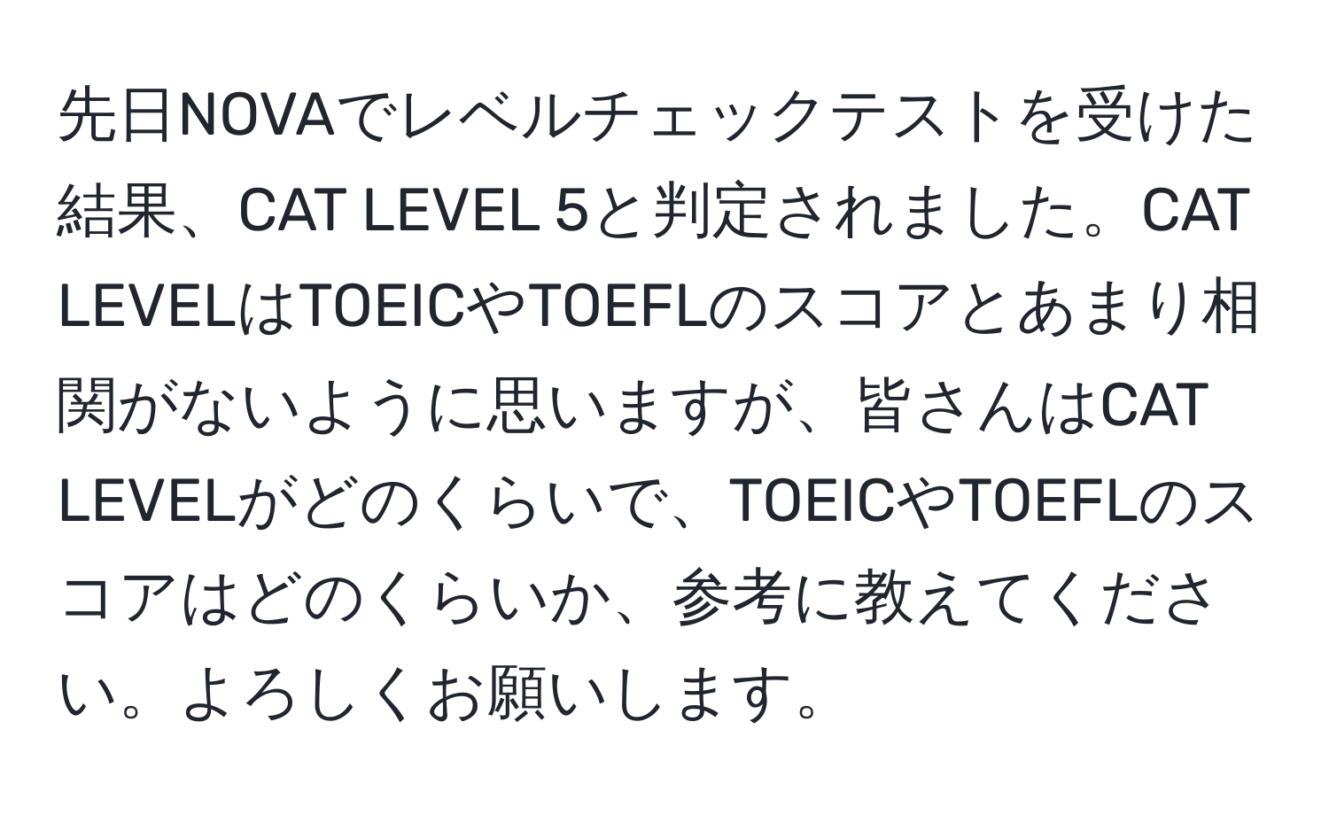 先日NOVAでレベルチェックテストを受けた結果、CAT LEVEL 5と判定されました。CAT LEVELはTOEICやTOEFLのスコアとあまり相関がないように思いますが、皆さんはCAT LEVELがどのくらいで、TOEICやTOEFLのスコアはどのくらいか、参考に教えてください。よろしくお願いします。