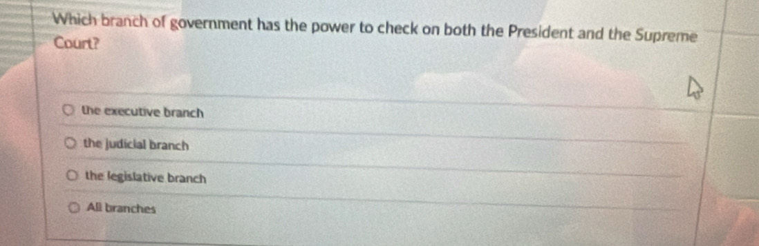 Which branch of government has the power to check on both the President and the Supreme
Court?
the executive branch
the judicial branch
the legislative branch
All branches