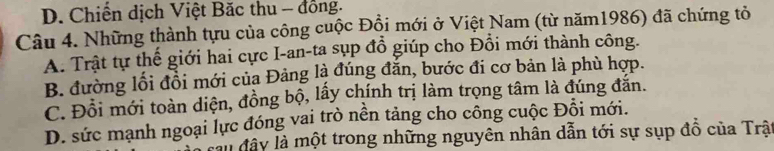 D. Chiến dịch Việt Băc thu - đồng.
Câu 4. Những thành tựu của công cuộc Đồi mới ở Việt Nam (từ năm1986) đã chứng tỏ
A. Trật tự thế giới hai cực I-an-ta sụp đồ giúp cho Đồi mới thành công.
B. đường lối đổi mới của Đảng là đúng đăn, bước đi cơ bản là phù hợp.
C. Đồi mới toàn diện, đồng bộ, lấy chính trị làm trọng tâm là đúng đăn.
D. sức mạnh ngoại lực đóng vai trò nền tảng cho công cuộc Đỗi mới.
lầu đây là một trong những nguyên nhân dẫn tới sự sụp đồ của Trậ