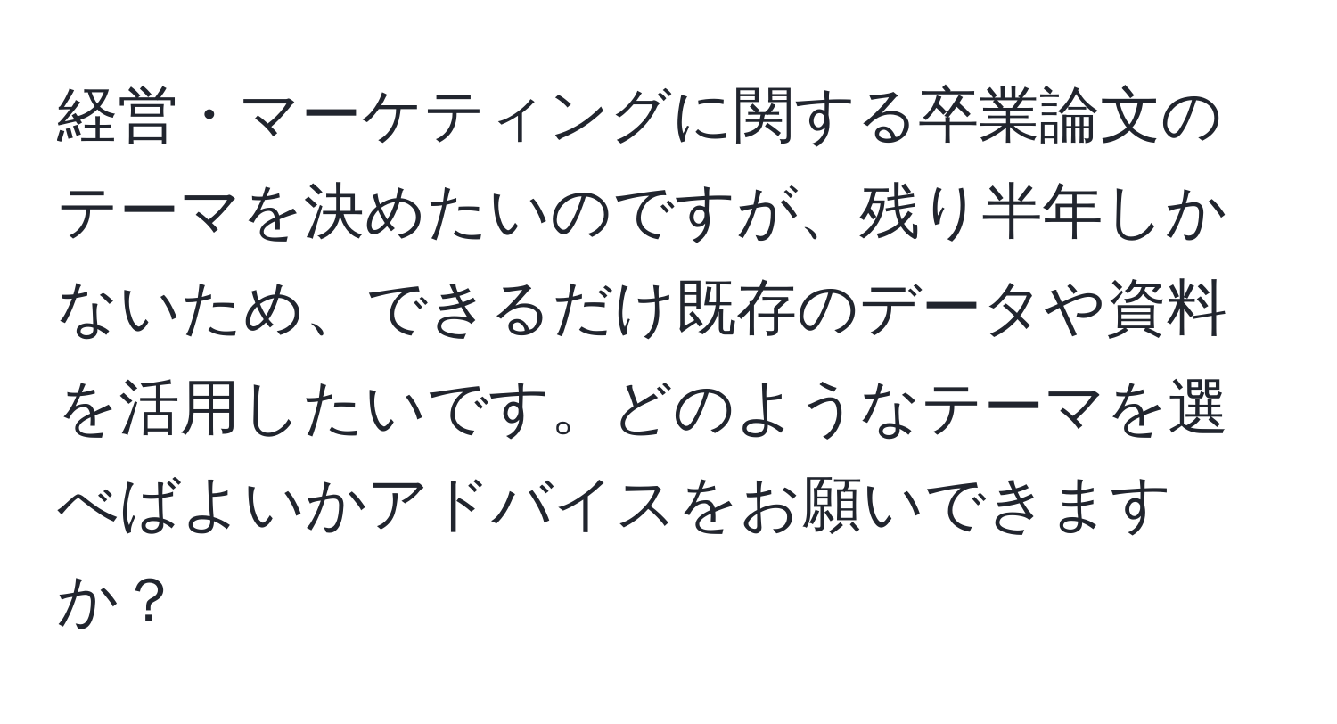 経営・マーケティングに関する卒業論文のテーマを決めたいのですが、残り半年しかないため、できるだけ既存のデータや資料を活用したいです。どのようなテーマを選べばよいかアドバイスをお願いできますか？