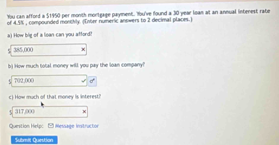 You can afford a $1950 per month mortgage payment. You've found a 30 year loan at an annual interest rate
of 4.5% , compounded monthly. (Enter numeric answers to 2 decimal places.)
a) How big of a loan can you afford?
385,000
×
b) How much total money will you pay the loan company?
S 702,000
c) How much of that money is interest?
317,000
×
Question Help: Message instructor
Submit Question