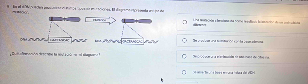 En el ADN pueden producirse distintos tipos de mutaciones. El diagrama representa un tipo de
mutación.
Una mutación silenciosa da como resultado la inserción de un aminoácido
diferente.
Se produce una sustitución con la base adenina.
¿Qué afirmación describe la mutación en el diagrama? Se produce una eliminación de una base de citosina.
Se inserta una base en una hebra del ADN.