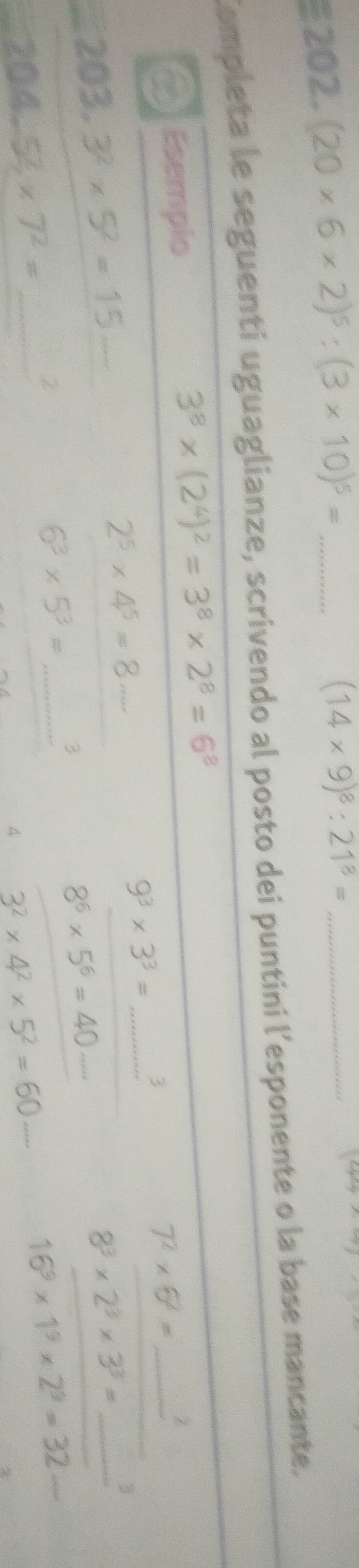 (20* 6* 2)^5:(3* 10)^5= _
(14* 9)^8:21^8= _
k^(-2)
Completa le seguenti uguaglianze, scrivendo al posto dei puntini l'esponente o la base mancante. 
O Esempio
3^8* (2^4)^2=3^8* 2^8=6^8
2^5* 4^5=8·s
9^3* 3^3= _ 3 
_ 7^2* 5^2=
203.3^2* 5^2=15 _
8^3* 2^3* 3^3= _3
8^6* 5^6=40 _
6^3* 5^3= _ 
3 
_ 204.52* 7^2=
Z 
4 3^2* 4^2* 5^2=60....
16^9* 1^9* 2^9=32