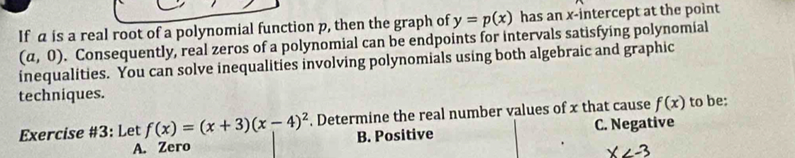 If a is a real root of a polynomial function p, then the graph of y=p(x) has an x-intercept at the point
(a,0). Consequently, real zeros of a polynomial can be endpoints for intervals satisfying polynomial
inequalities. You can solve inequalities involving polynomials using both algebraic and graphic
techniques.
Exercise #3: Let f(x)=(x+3)(x-4)^2. Determine the real number values of x that cause f(x) to be:
A. Zero B. Positive C. Negative
X