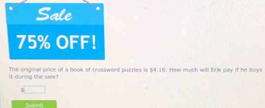 Sale
75% OFF! 
The original price of a book of crossword puzzles is $4.16. How much will Erik pay if he buys 
it during the sale?
$□
Submit