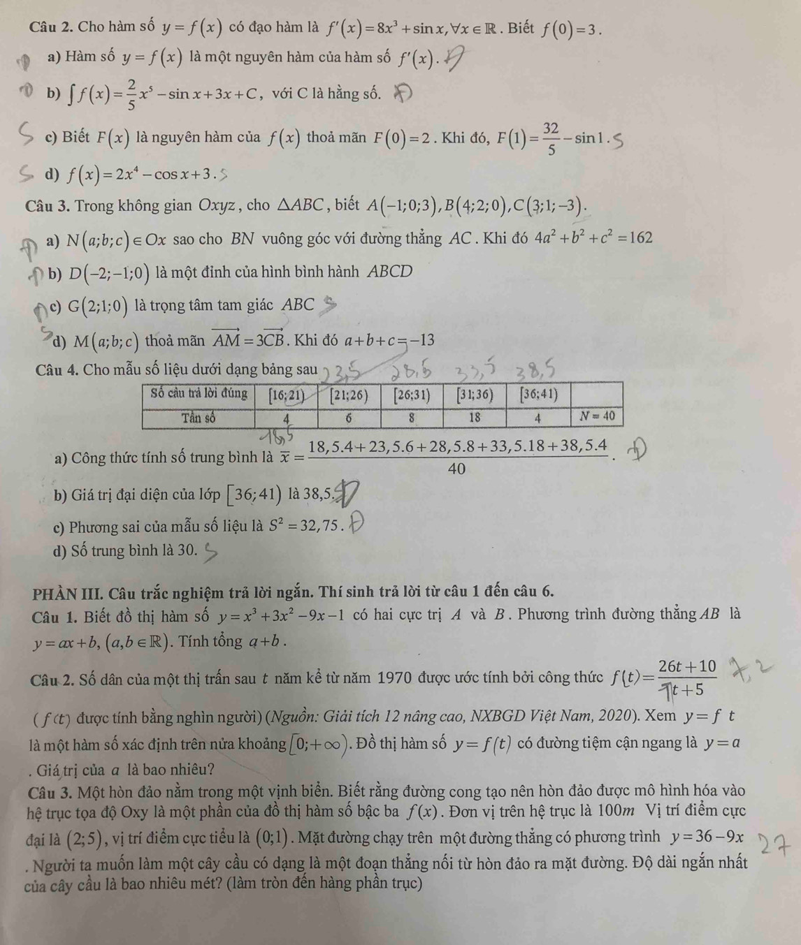 Cho hàm số y=f(x) có đạo hàm là f'(x)=8x^3+sin x,forall x∈ R. Biết f(0)=3.
a) Hàm số y=f(x) là một nguyên hàm của hàm số f'(x).
b) ∈t f(x)= 2/5 x^5-sin x+3x+C , với C là hằng số.
c) Biết F(x) là nguyên hàm của f(x) thoả mãn F(0)=2. Khi đó, F(1)= 32/5 -sin 1.
d) f(x)=2x^4-cos x+3.
Câu 3. Trong không gian Oxyz , cho △ ABC , biết A(-1;0;3),B(4;2;0),C(3;1;-3).
a) N(a;b;c)∈ Ox sao cho BN vuông góc với đường thẳng AC . Khi đó 4a^2+b^2+c^2=162
b) D(-2;-1;0) là một đỉnh của hình bình hành ABCD
c) G(2;1;0) là trọng tâm tam giác ABC
d) M(a;b;c) thoả mãn vector AM=3vector CB. Khi đó a+b+c=-13
Câu 4. Cho mẫu số liệu dưới dạng bảng sau
a) Công thức tính số trung bình là overline x=frac 18,5.4+23,5.6+28,5.8+33,5.18+38,5.4
40
b) Giá trị đại diện của lớp [36;41) là 38,5.
c) Phương sai của mẫu số liệu là S^2=32,75.
d) Số trung bình là 30.
PHÀN III. Câu trắc nghiệm trả lời ngắn. Thí sinh trả lời từ câu 1 đến câu 6.
Câu 1. Biết đồ thị hàm số y=x^3+3x^2-9x-1 có hai cực trị A và B. Phương trình đường thẳng AB là
y=ax+b,(a,b∈ R) ). Tính tổng a+b.
Câu 2. Số dân của một thị trấn sau t năm kể từ năm 1970 được ước tính bởi công thức f(t)= (26t+10)/-1t+5 
( f (t) được tính bằng nghìn người) (Nguồn: Giải tích 12 nâng cao, NXBGD Việt Nam, 2020). Xem y=ft
là một hàm số xác định trên nửa khoảng [0;+∈fty ). Đồ thị hàm số y=f(t) có đường tiệm cận ngang là y=a. Giá trị của ā là bao nhiêu?
Câu 3. Một hòn đảo nằm trong một vịnh biển. Biết rằng đường cong tạo nên hòn đảo được mô hình hóa vào
hệ trục tọa độ Oxy là một phần của đồ thị hàm số bậc ba f(x). Đơn vị trên hệ trục là 100m Vị trí điểm cực
đại là (2;5) , vị trí điểm cực tiểu là (0;1). Mặt đường chạy trên một đường thẳng có phương trình y=36-9x. Người ta muốn làm một cây cầu có dạng là một đoạn thẳng nối từ hòn đảo ra mặt đường. Độ dài ngắn nhất
của cây cầu là bao nhiêu mét? (làm tròn đến hàng phần trục)