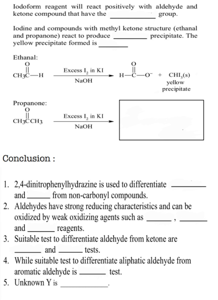 Iodoform reagent will react positively with aldehyde and 
_ 
ketone compound that have the group. 
Iodine and compounds with methyl ketone structure (ethanal 
and propanone) react to produce _precipitate. The 
yellow precipitate formed is 
_ 
Ethanal:
_CH_3C-H^Ofrac ExcessI_2inKINaOHto H-C-O^-+CHI_3(s)
precipitate 
Propanone:
x_ □ /□  
beginarrayr 0_|| CH_3CCH_3 endarray frac ExcessI_2inKI(NaOH)^ 
Conclusion : 
1. 2,4-dinitrophenylhydrazine is used to differentiate_ 
and_ from non-carbonyl compounds. 
2. Aldehydes have strong reducing characteristics and can be 
oxidized by weak oxidizing agents such as _,_ 
and _reagents. 
3. Suitable test to differentiate aldehyde from ketone are 
_and _tests. 
4. While suitable test to differentiate aliphatic aldehyde from 
aromatic aldehyde is _test. 
5. Unknown Y is 
_.