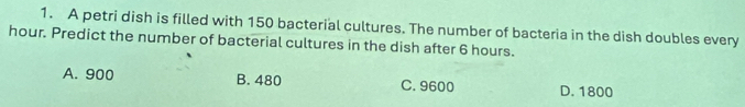 A petri dish is filled with 150 bacterial cultures. The number of bacteria in the dish doubles every
hour. Predict the number of bacterial cultures in the dish after 6 hours.
A. 900 B. 480 C. 9600 D. 1800