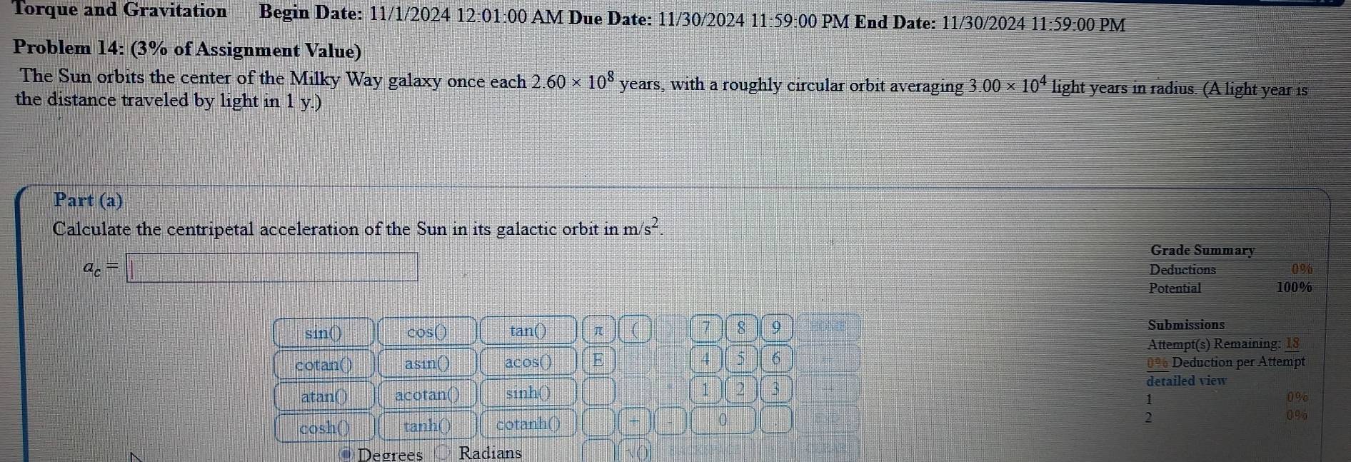 Torque and Gravitation Begin Date: 11/1/2024 12:01:00 AM Due Date: 11/30/2024 11:59:00 PM End Date: 11/30/2024 11· 59 0:00 PM 
Problem 14: (3% of Assignment Value) 
The Sun orbits the center of the Milky Way galaxy once each 2.60* 10^8 years, with a roughly circular orbit averaging 3.00* 10^4 light years in radius. (A light year is 
the distance traveled by light in 1 y.) 
Part (a) 
Calculate the centripetal acceleration of the Sun in its galactic orbit in m/s^2.
a_c=□
Grade Summary 
Deductions 0%
Potential 100%
sin () cos () tan () π ( > 8 9 Submissions 
Attempt(s) Remaining: 18
cota n() asin() acos() E 5 6 0% Deduction per Attempt 
atan can) acotan() sinh () 1 2 3 
detailed view
1
0%
cos h cotanh() □ ( 0
2
0%
tai 
Degrees Radians