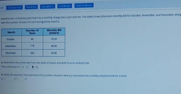 ools: Eliminator (off) Pencil (off) heinsh:ser= Line Reader Mark for Review 
Johanna has a cell phone plan that has a monthly charge plus a per text fee. The table shows Johanna's monthly bill for October, November, and December along 
with the number of texts she sent during those months. 
a. Determine the y-intercept from the table of values and write it as an ordered pair. 
The y-intercept is (0vee , v)
b. Write the equation that represents the problem situation where y represents the monthly cell phone bill for x texts.
y= v+