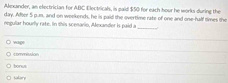 Alexander, an electrician for ABC Electricals, is paid $50 for each hour he works during the
day. After 5 p.m. and on weekends, he is paid the overtime rate of one and one-half times the
regular hourly rate. In this scenario, Alexander is paid a _.
wage
commission
bonus
salary