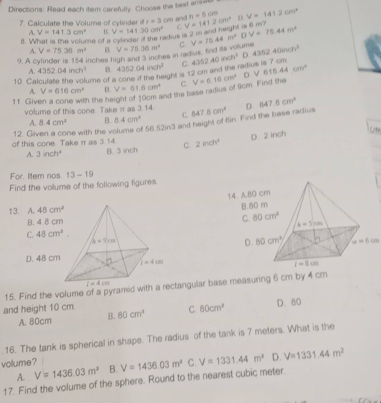 Directions: Read each item carefully. Choose the best a s w
h=5cm
7. Calculate the Volume of cylinder if r=3cm and V=141.2cm^3 D. V=141.2cm^2
A. V=141.3cm^3 B. V=141.30cm^2 C.
adius is 2 m and height is 6 m?
8.  me of a V=75.44m^2 D V=76.44m^2
A. V=75.36m^2 B. V=75.36m^3 C.
9. A cylinder is 154 inches high and 3 inches in radius, find its volume 4362.40inch^2
A. 4352.04inch^3 B. 4352.04inch^2 C. 4362.40inch^3 D.
ume of a cone if the height is 12 cm and the radius is 7 cm
A. V=616cm^2 B. V=61.6cm^3 C. V=6.16cm^2 D. sqrt(615.44cm°)
10. Ca
11. Give
h the height of 10cm and the base radius of 9cm. Find the
C. 847.8cm^2 D. 847.8cm^3
volume of this cone. Take π as 3.14.
A. 8.4cm^2
B. 8.4cm^3
12. Gi me with the volume of 56.52in3 and height of 6in. Find the base radius
of this cone. Take π as 3.14.
C. 2inch^3 D. 2 inch
Um
A. 3inch^3 B. 3 inch
For. Item nos. 13-19
Find the volume of the following figures.
14. 
13. A. 48cm^2
B. 4.8 c
C. 48cm^3
w=6cm
D. 48 cm
15. Find the volume of a pyramid wctangular base measuring 6 cm by 4 cm
and height 10 cm. 80cm^2 D. 80
A. 80cm
B. 80cm^3 C.
.16. The tank is spherical in shape. The radius of the tank is 7 meters. What is the
volume? C. V=1331.44m^2 D. V=1331.44m^2
A. V=1436.03m^3 B. V=1436.03m^2
17. Find the volume of the sphere. Round to the nearest cubic meter.