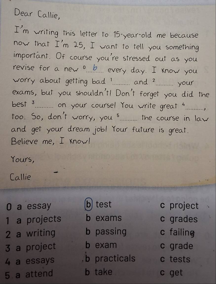 a us e
_
_
_
_
_
Believe m 
Yours,
Callie
0 a essay b test c project
1 a projects b exams c grades
2 a writing b passing c failing
b exam
3 a project c grade
4 a essays b practicals c tests
5 a attend b take c get