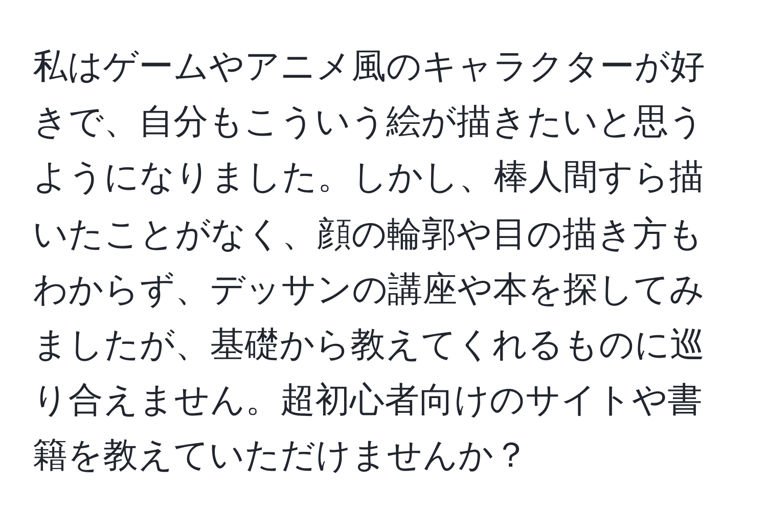 私はゲームやアニメ風のキャラクターが好きで、自分もこういう絵が描きたいと思うようになりました。しかし、棒人間すら描いたことがなく、顔の輪郭や目の描き方もわからず、デッサンの講座や本を探してみましたが、基礎から教えてくれるものに巡り合えません。超初心者向けのサイトや書籍を教えていただけませんか？