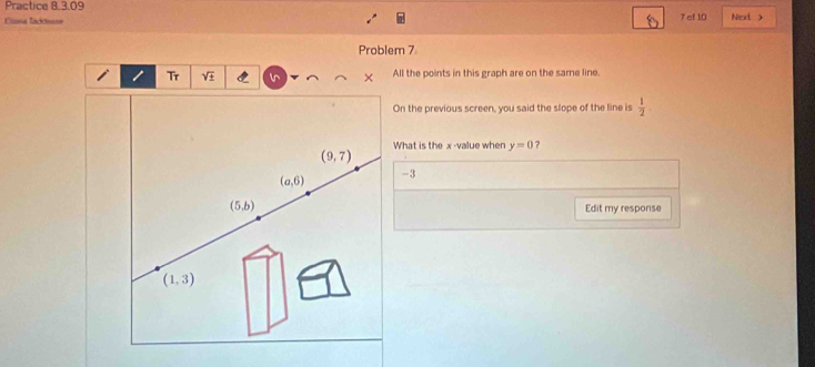 Practice 8.3.09
Élana Iaddesse 7 of 10 Next >
Problem 7
Tr sqrt(± ) All the points in this graph are on the same line.
On the previous screen, you said the slope of the line is  1/2 
What is the x -value when y=0 ?
(9,7)
(a,6) -3
(5,b) Edit my response
(1,3)