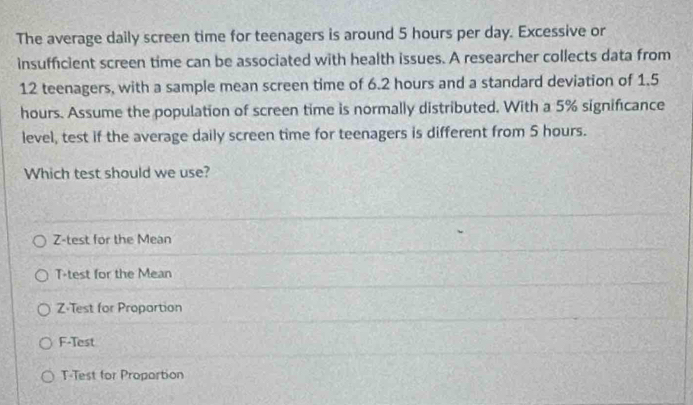 The average daily screen time for teenagers is around 5 hours per day. Excessive or
insufficient screen time can be associated with health issues. A researcher collects data from
12 teenagers, with a sample mean screen time of 6.2 hours and a standard deviation of 1.5
hours. Assume the population of screen time is normally distributed. With a 5% significance
level, test if the average daily screen time for teenagers is different from 5 hours.
Which test should we use?
Z-test for the Mean
T-test for the Mean
Z-Test for Propartion
F-Test
T-Test for Proportion