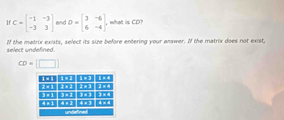 If C=beginbmatrix -1&-3 -3&3endbmatrix and D=beginbmatrix 3&-6 6&-4endbmatrix , what is CD?
If the matrix exists, select its size before entering your answer. If the matrix does not exist,
select undefined.
CD=