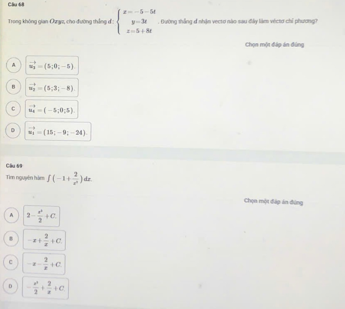 Trong không gian Ozyz, cho đường thẳng đ : beginarrayl x=-5-5t y=3t z=5+8tendarray.. Đường thầng ơ nhận vectơ nào sau đây làm véctơ chí phương?
Chọn một đáp án đúng
A vector u_3=(5;0;-5).
B vector u_2=(5;3;-8).
C vector u_4=(-5;0;5).
D vector u_1=(15;-9;-24). 
Câu 69
Tìm nguyên hàm ∈t (-1+ 2/x^2 )dx. 
Chọn một đáp án đúng
A 2- x^2/2 +C.
B -x+ 2/x +C.
C -x- 2/x +C.
D - x^2/2 + 2/x +C