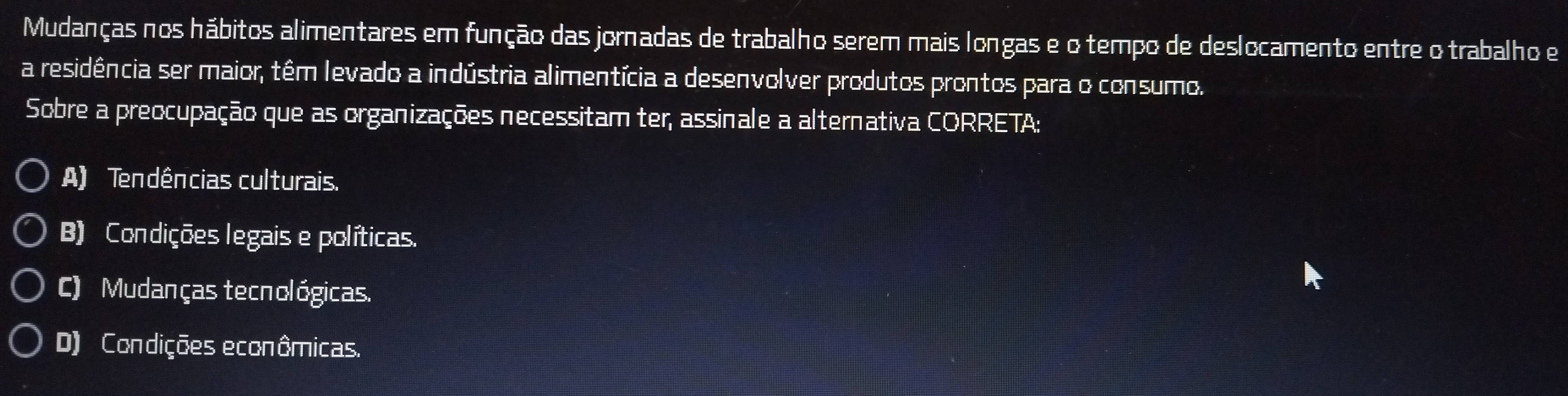 Mudanças nos hábitos alimentares em função das jornadas de trabalho serem mais longas e o tempo de deslocamento entre o trabalho e
a residência ser maior, têm levado a indústria alimentícia a desenvolver produtos prontos para o consumo.
Sobre a preocupação que as organizações necessitam ter, assinale a alternativa CORRETA:
A) Tendências culturais.
B) Condições legais e políticas.
C) Mudanças tecnológicas.
D) Condições econômicas.